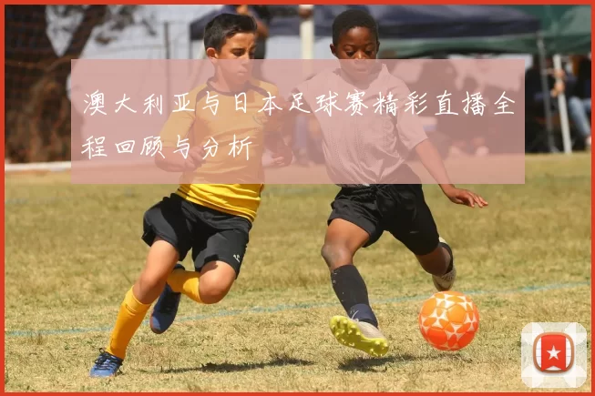 澳大利亚与日本足球赛精彩直播全程回顾与分析