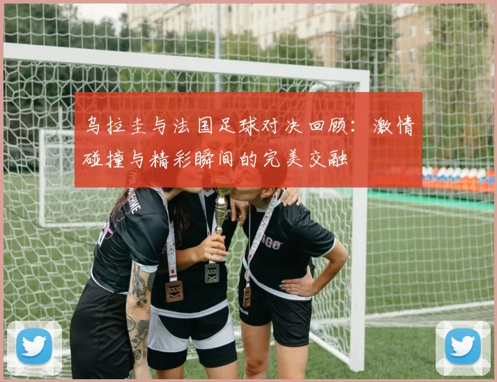 乌拉圭与法国足球对决回顾：激情碰撞与精彩瞬间的完美交融