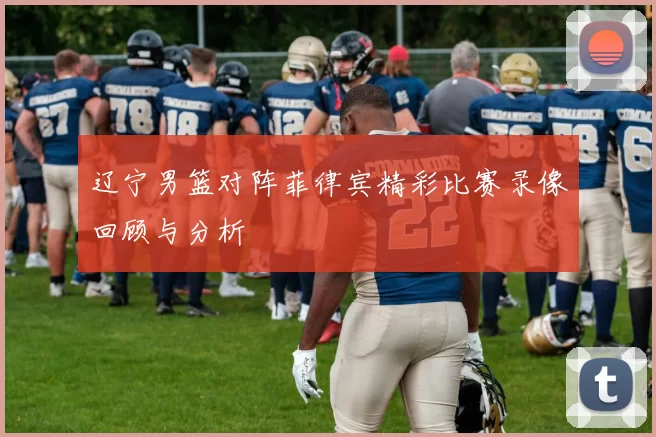 辽宁男篮对阵菲律宾精彩比赛录像回顾与分析