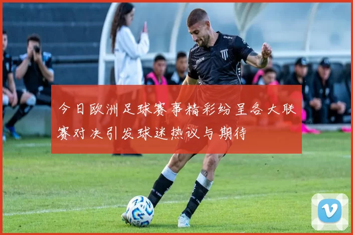 今日欧洲足球赛事精彩纷呈各大联赛对决引发球迷热议与期待