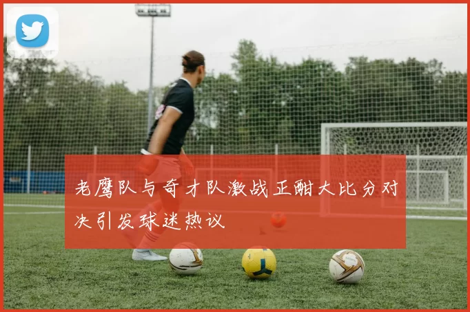 老鹰队与奇才队激战正酣大比分对决引发球迷热议