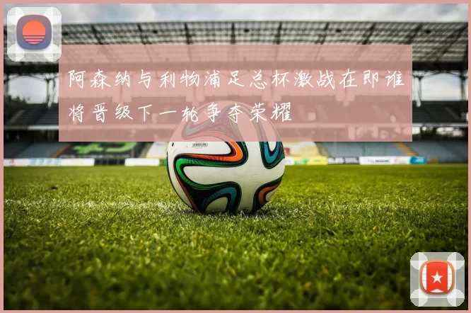 阿森纳与利物浦足总杯激战在即谁将晋级下一轮争夺荣耀