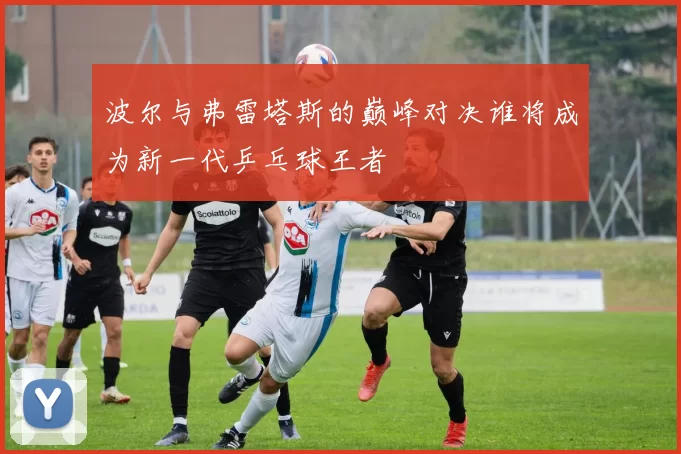 波尔与弗雷塔斯的巅峰对决谁将成为新一代乒乓球王者