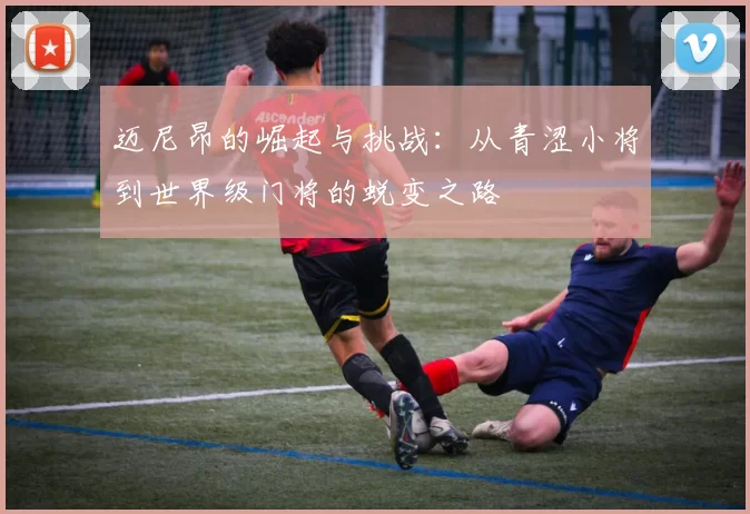 迈尼昂的崛起与挑战：从青涩小将到世界级门将的蜕变之路