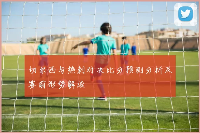 切尔西与热刺对决比分预测分析及赛前形势解读