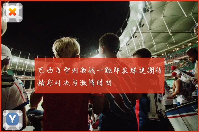 巴西与智利激战一触即发球迷期待精彩对决与激情时刻